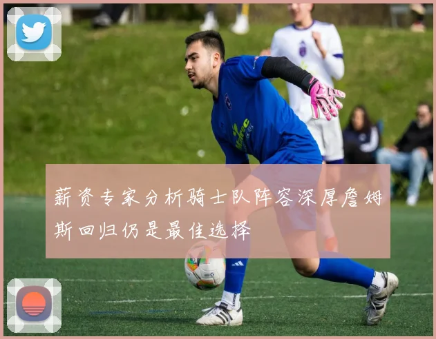 薪资专家分析骑士队阵容深厚詹姆斯回归仍是最佳选择