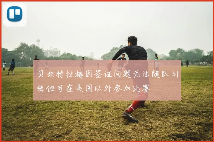 贝尔特拉梅因签证问题无法随队训练但可在美国以外参加比赛