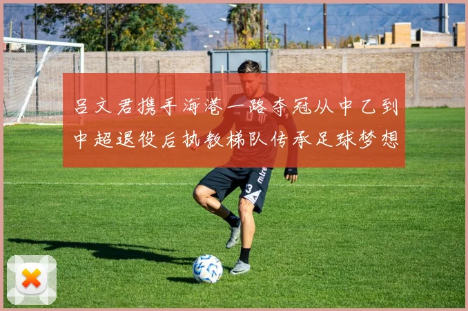 吕文君携手海港一路夺冠从中乙到中超退役后执教梯队传承足球梦想