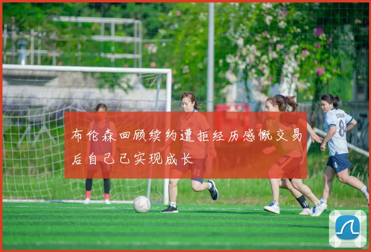 布伦森回顾续约遭拒经历感慨交易后自己已实现成长