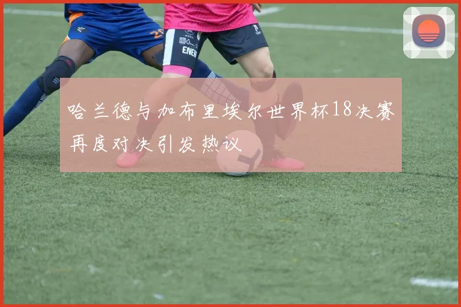 哈兰德与加布里埃尔世界杯18决赛再度对决引发热议