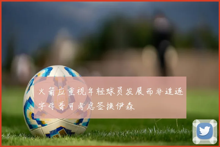 火箭应重视年轻球员发展而非追逐字母哥可考虑签换伊森