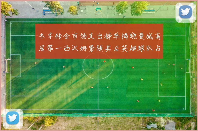 冬季转会市场支出榜单揭晓曼城高居第一西汉姆紧随其后英超球队占据五席