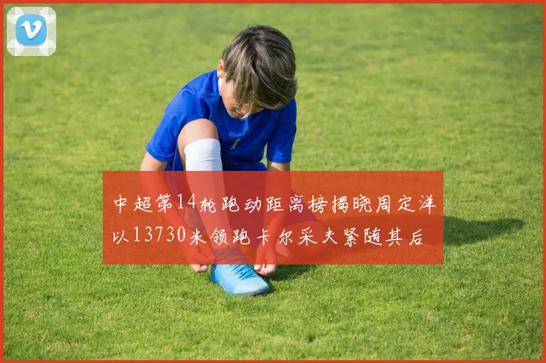 中超第14轮跑动距离榜揭晓周定洋以13730米领跑卡尔采夫紧随其后