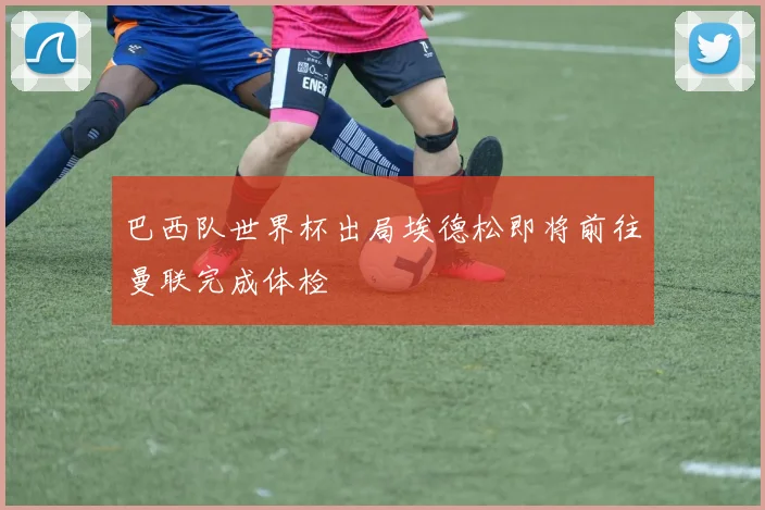 巴西队世界杯出局埃德松即将前往曼联完成体检
