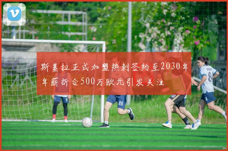 斯基拉正式加盟热刺签约至2030年年薪折合500万欧元引发关注