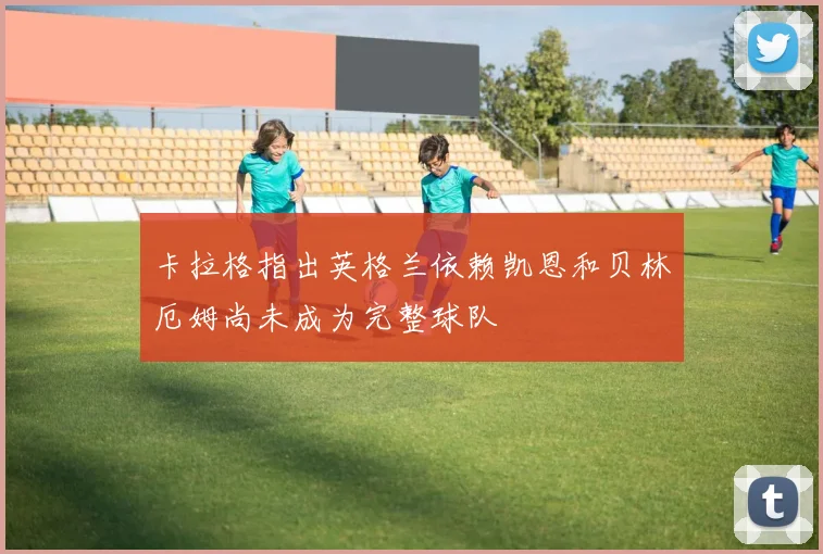 卡拉格指出英格兰依赖凯恩和贝林厄姆尚未成为完整球队