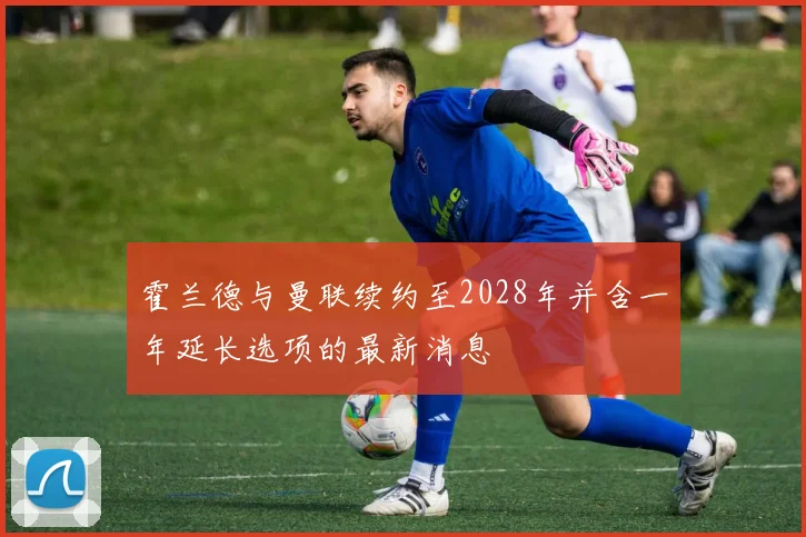 霍兰德与曼联续约至2028年并含一年延长选项的最新消息