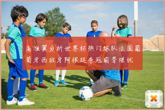 高准翼分析世界杯热门球队法国葡萄牙西班牙阿根廷夺冠前景堪忧