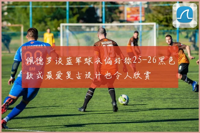 佩德罗谈蓝军球衣偏好称25-26黑色款式最爱复古设计也令人欣赏