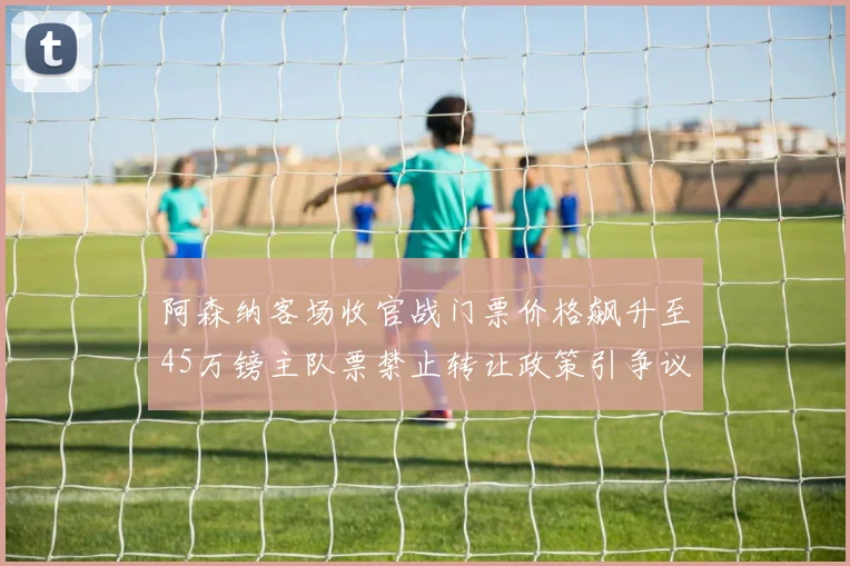 阿森纳客场收官战门票价格飙升至45万镑主队票禁止转让政策引争议
