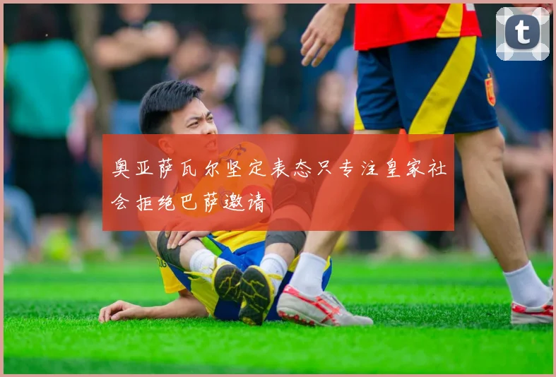 奥亚萨瓦尔坚定表态只专注皇家社会拒绝巴萨邀请