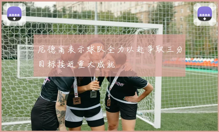 厄德高表示球队全力以赴争取三分目标接近重大成就