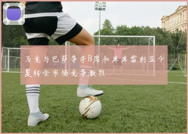 马竞与巴萨争夺B席和库库雷利亚今夏转会市场竞争激烈