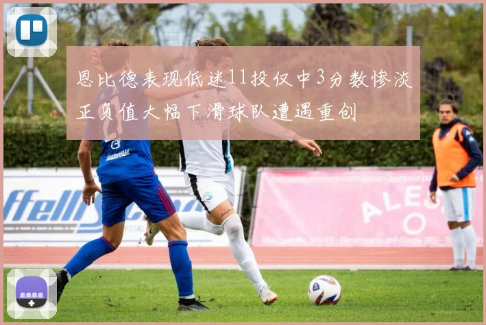 恩比德表现低迷11投仅中3分数惨淡正负值大幅下滑球队遭遇重创